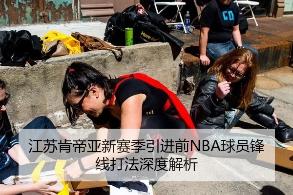 江苏肯帝亚新赛季引进前NBA球员锋线打法深度解析